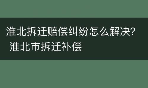 淮北拆迁赔偿纠纷怎么解决？ 淮北市拆迁补偿
