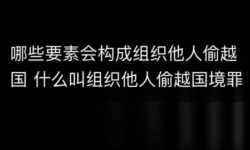 哪些要素会构成组织他人偷越国 什么叫组织他人偷越国境罪