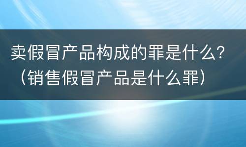 卖假冒产品构成的罪是什么？（销售假冒产品是什么罪）