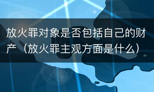 放火罪对象是否包括自己的财产（放火罪主观方面是什么）