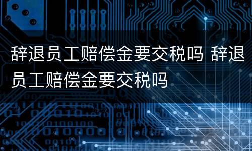 辞退员工赔偿金要交税吗 辞退员工赔偿金要交税吗