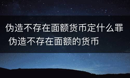 伪造不存在面额货币定什么罪 伪造不存在面额的货币