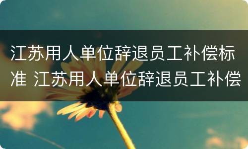 江苏用人单位辞退员工补偿标准 江苏用人单位辞退员工补偿标准最新