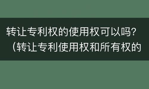 转让专利权的使用权可以吗？（转让专利使用权和所有权的区别）