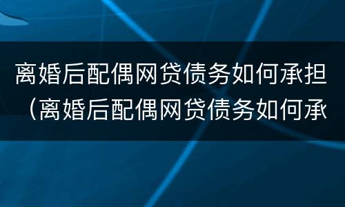 离婚后配偶网贷债务如何承担（离婚后配偶网贷债务如何承担法律责任）