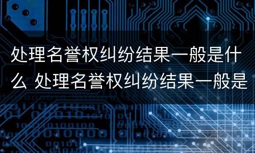 处理名誉权纠纷结果一般是什么 处理名誉权纠纷结果一般是什么样的