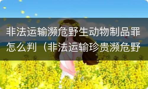 非法运输濒危野生动物制品罪怎么判（非法运输珍贵濒危野生动物罪情节特别严重）