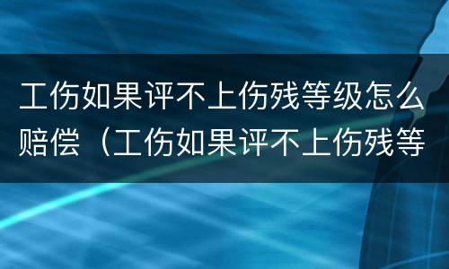 工伤如果评不上伤残等级怎么赔偿（工伤如果评不上伤残等级怎么赔偿多少钱）