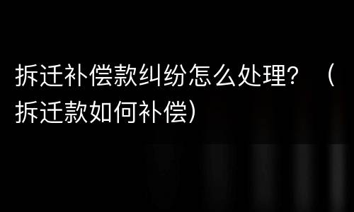 拆迁补偿款纠纷怎么处理？（拆迁款如何补偿）