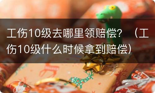 工伤10级去哪里领赔偿？（工伤10级什么时候拿到赔偿）