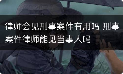 律师会见刑事案件有用吗 刑事案件律师能见当事人吗