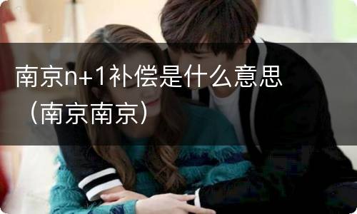 南京n+1补偿是什么意思（南京南京）