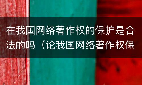 在我国网络著作权的保护是合法的吗（论我国网络著作权保护）