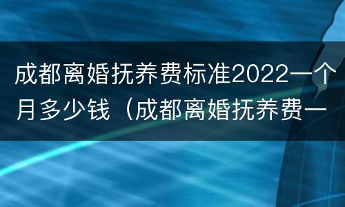 成都离婚抚养费标准2022一个月多少钱（成都离婚抚养费一般给多少）