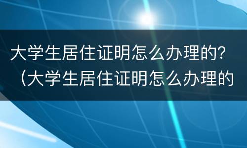 大学生居住证明怎么办理的？（大学生居住证明怎么办理的呢）