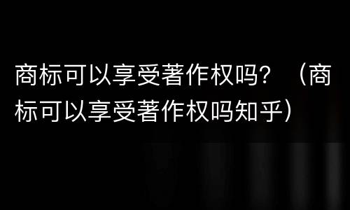 商标可以享受著作权吗？（商标可以享受著作权吗知乎）