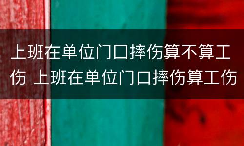 上班在单位门囗摔伤算不算工伤 上班在单位门口摔伤算工伤吗