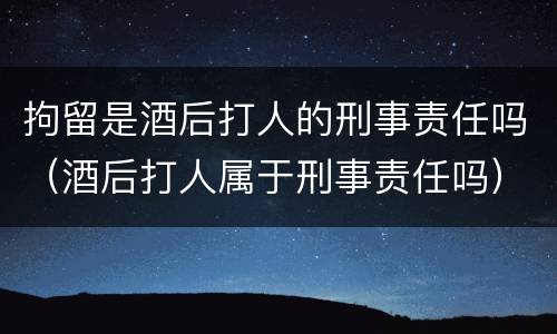 拘留是酒后打人的刑事责任吗（酒后打人属于刑事责任吗）