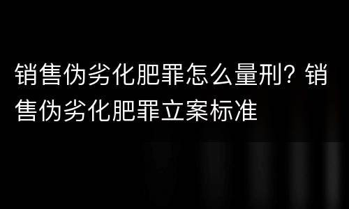 销售伪劣化肥罪怎么量刑? 销售伪劣化肥罪立案标准