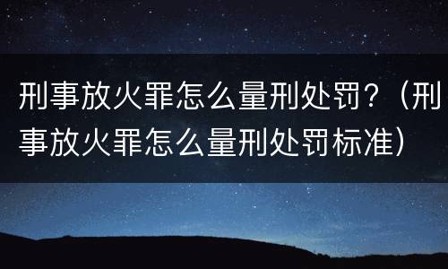刑事放火罪怎么量刑处罚?（刑事放火罪怎么量刑处罚标准）