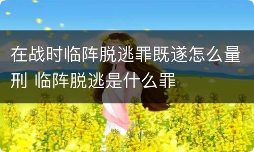 在战时临阵脱逃罪既遂怎么量刑 临阵脱逃是什么罪