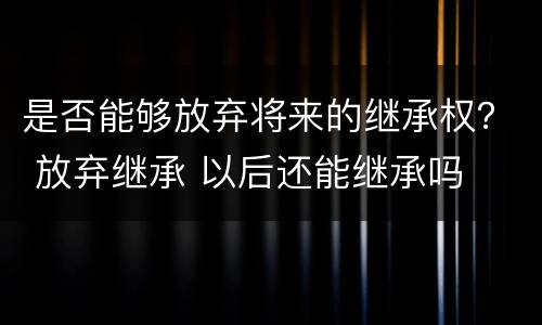 是否能够放弃将来的继承权？ 放弃继承 以后还能继承吗