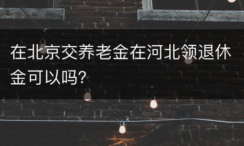 在北京交养老金在河北领退休金可以吗？