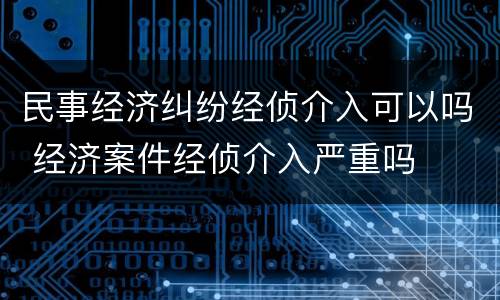 民事经济纠纷经侦介入可以吗 经济案件经侦介入严重吗