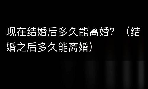 现在结婚后多久能离婚？（结婚之后多久能离婚）