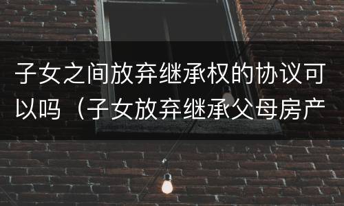 子女之间放弃继承权的协议可以吗（子女放弃继承父母房产的协议）