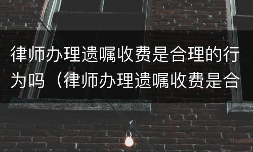 律师办理遗嘱收费是合理的行为吗（律师办理遗嘱收费是合理的行为吗对吗）