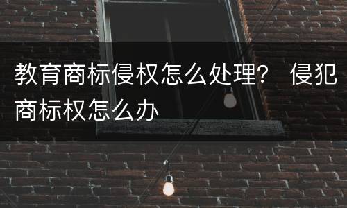 教育商标侵权怎么处理？ 侵犯商标权怎么办