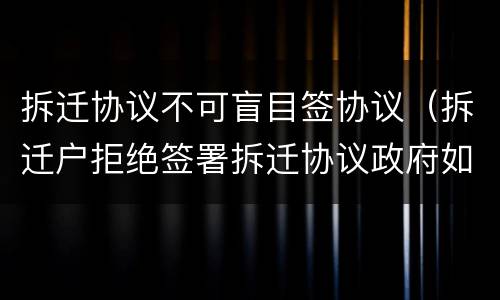 拆迁协议不可盲目签协议（拆迁户拒绝签署拆迁协议政府如何处理）