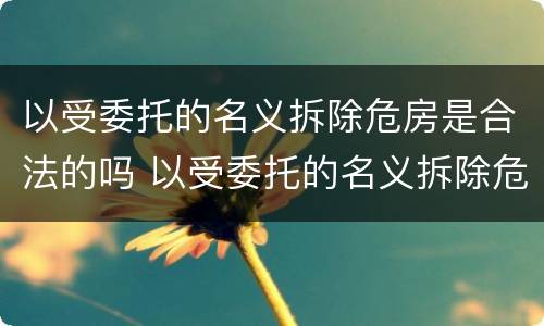 以受委托的名义拆除危房是合法的吗 以受委托的名义拆除危房是合法的吗怎么办