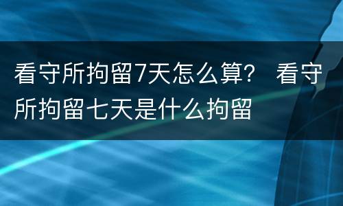 看守所拘留7天怎么算？ 看守所拘留七天是什么拘留