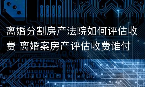 离婚分割房产法院如何评估收费 离婚案房产评估收费谁付