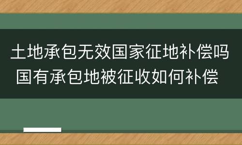 土地承包无效国家征地补偿吗 国有承包地被征收如何补偿