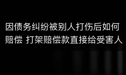 因债务纠纷被别人打伤后如何赔偿 打架赔偿款直接给受害人吗