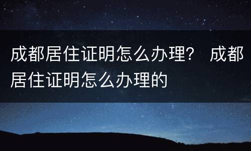 成都居住证明怎么办理？ 成都居住证明怎么办理的