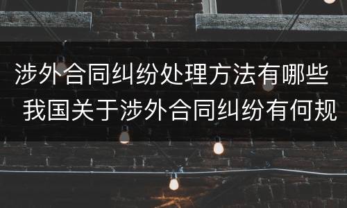 涉外合同纠纷处理方法有哪些 我国关于涉外合同纠纷有何规定