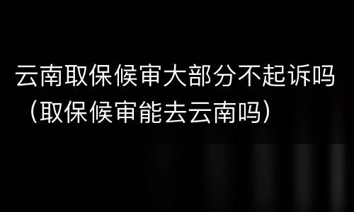 云南取保候审大部分不起诉吗（取保候审能去云南吗）
