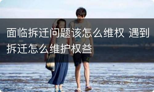 面临拆迁问题该怎么维权 遇到拆迁怎么维护权益
