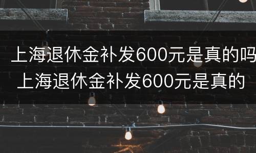上海退休金补发600元是真的吗 上海退休金补发600元是真的吗知乎