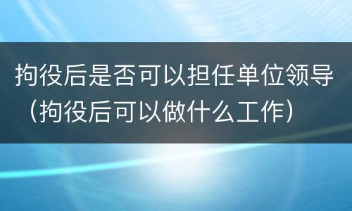 拘役后是否可以担任单位领导（拘役后可以做什么工作）