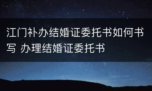 江门补办结婚证委托书如何书写 办理结婚证委托书