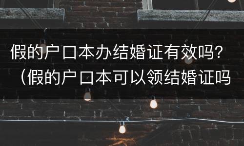 假的户口本办结婚证有效吗？（假的户口本可以领结婚证吗）