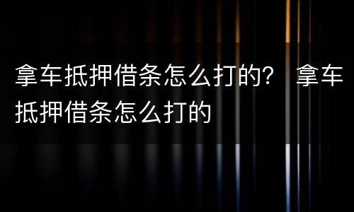 拿车抵押借条怎么打的？ 拿车抵押借条怎么打的