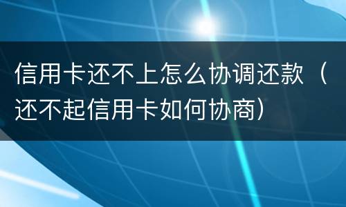 信用卡还不上怎么协调还款（还不起信用卡如何协商）