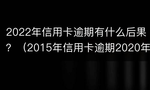 2022年信用卡逾期有什么后果？（2015年信用卡逾期2020年有影响吗）