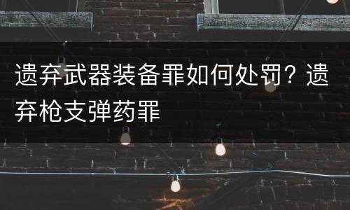 遗弃武器装备罪如何处罚? 遗弃枪支弹药罪